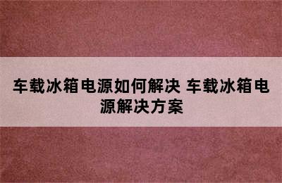 车载冰箱电源如何解决 车载冰箱电源解决方案